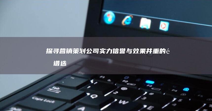 探寻营销策划公司实力：信誉与效果并重的靠谱选择